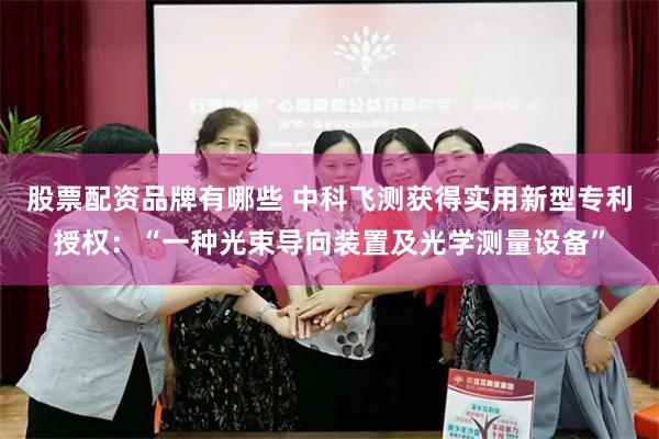 股票配资品牌有哪些 中科飞测获得实用新型专利授权：“一种光束导向装置及光学测量设备”