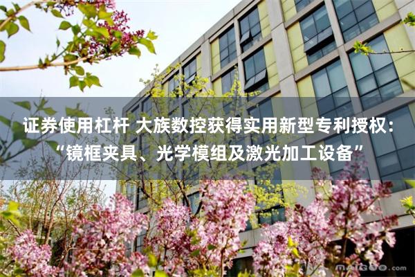 证券使用杠杆 大族数控获得实用新型专利授权：“镜框夹具、光学模组及激光加工设备”