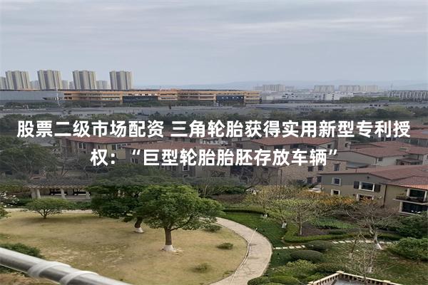 股票二级市场配资 三角轮胎获得实用新型专利授权：“巨型轮胎胎胚存放车辆”