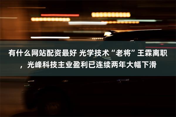 有什么网站配资最好 光学技术“老将”王霖离职，光峰科技主业盈利已连续两年大幅下滑