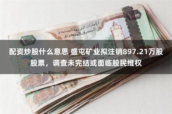 配资炒股什么意思 盛屯矿业拟注销897.21万股股票，调查未完结或面临股民维权