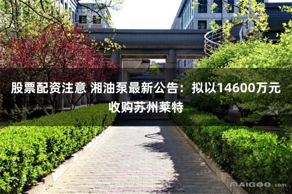 股票配资注意 湘油泵最新公告：拟以14600万元收购苏州莱特