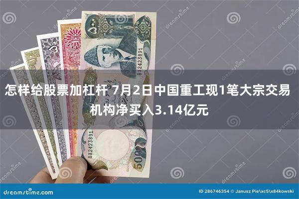 怎样给股票加杠杆 7月2日中国重工现1笔大宗交易 机构净买入3.14亿元