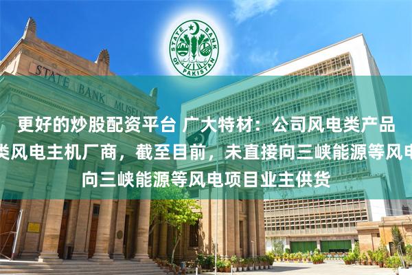 更好的炒股配资平台 广大特材：公司风电类产品主要客户为各类风电主机厂商，截至目前，未直接向三峡能源等风电项目业主供货