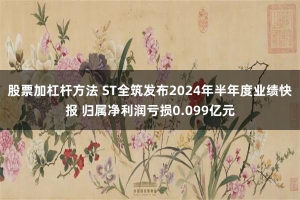 股票加杠杆方法 ST全筑发布2024年半年度业绩快报 归属净利润亏损0.099亿元