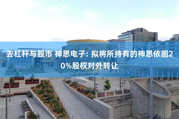 去杠杆与股市 神思电子: 拟将所持有的神思依图20%股权对外转让