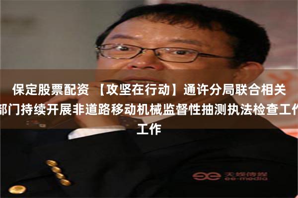 保定股票配资 【攻坚在行动】通许分局联合相关部门持续开展非道路移动机械监督性抽测执法检查工作