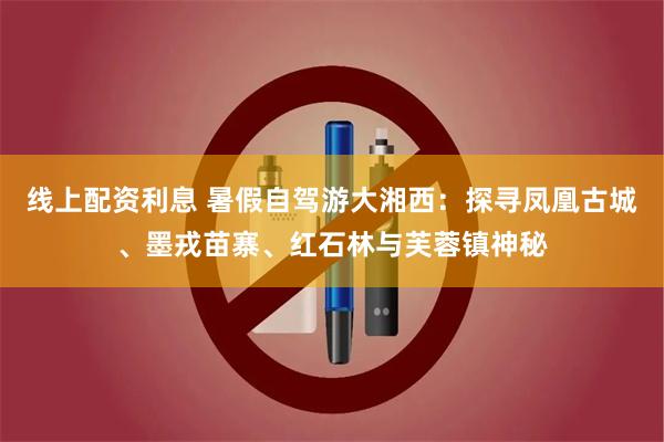 线上配资利息 暑假自驾游大湘西：探寻凤凰古城、墨戎苗寨、红石林与芙蓉镇神秘