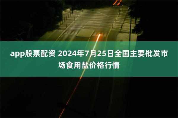 app股票配资 2024年7月25日全国主要批发市场食用盐价格行情