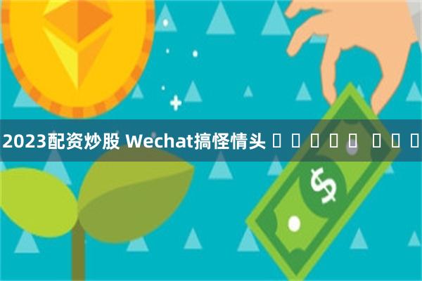 2023配资炒股 Wechat搞怪情头 ๑ᵒᯅᵒ๑ ​​​