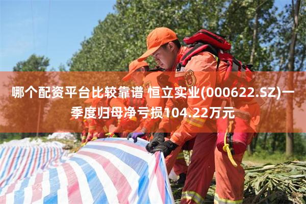 哪个配资平台比较靠谱 恒立实业(000622.SZ)一季度归母净亏损104.22万元