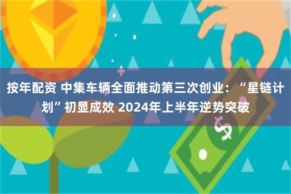 按年配资 中集车辆全面推动第三次创业：“星链计划”初显成效 2024年上半年逆势突破