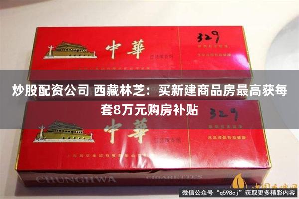 炒股配资公司 西藏林芝：买新建商品房最高获每套8万元购房补贴