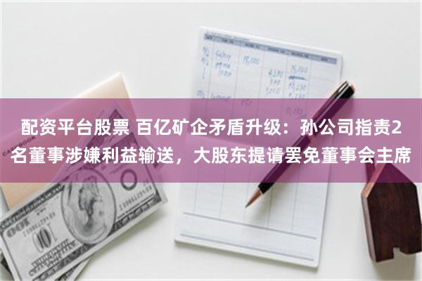 配资平台股票 百亿矿企矛盾升级：孙公司指责2名董事涉嫌利益输送，大股东提请罢免董事会主席