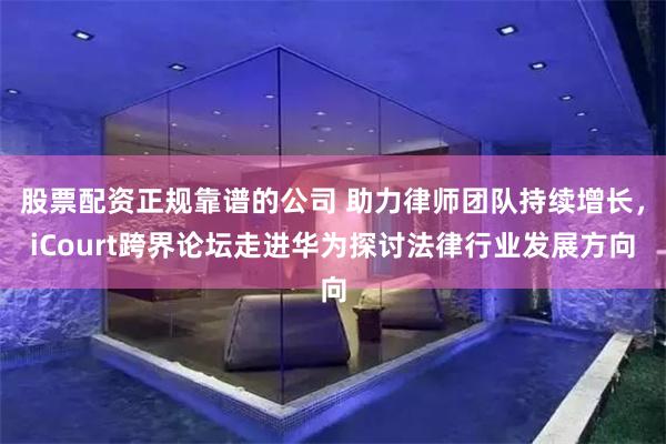 股票配资正规靠谱的公司 助力律师团队持续增长，iCourt跨界论坛走进华为探讨法律行业发展方向