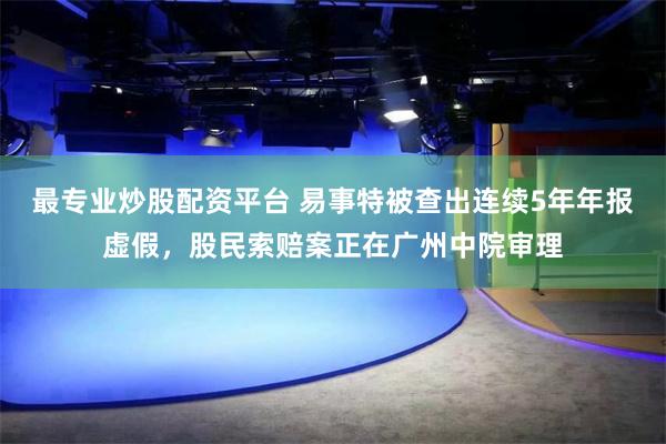 最专业炒股配资平台 易事特被查出连续5年年报虚假，股民索赔案正在广州中院审理