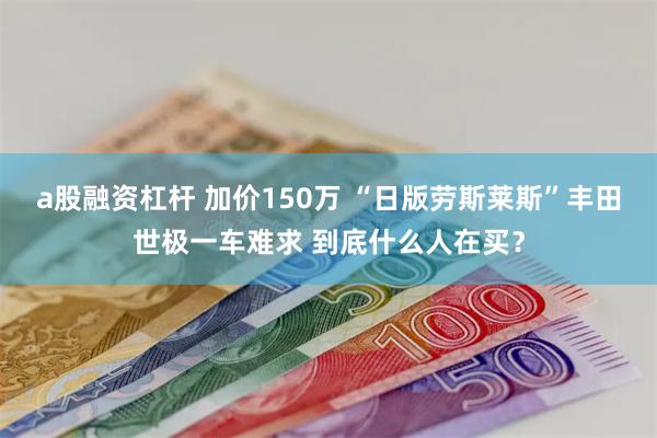 a股融资杠杆 加价150万 “日版劳斯莱斯”丰田世极一车难求 到底什么人在买？