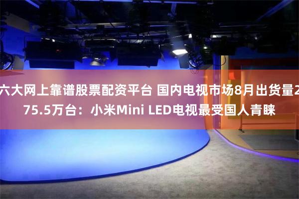 六大网上靠谱股票配资平台 国内电视市场8月出货量275.5万台：小米Mini LED电视最受国人青睐