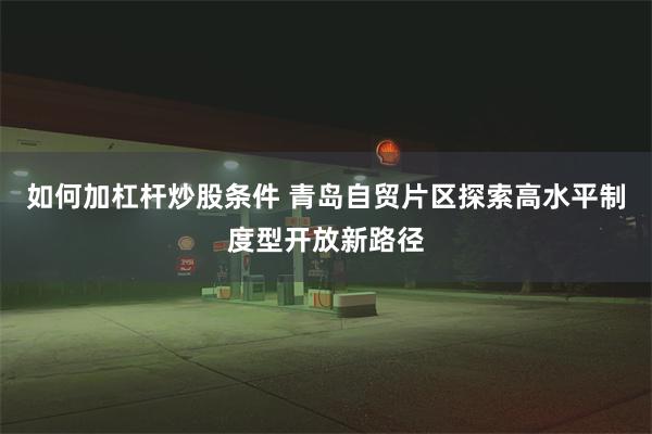 如何加杠杆炒股条件 青岛自贸片区探索高水平制度型开放新路径