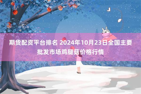 期货配资平台排名 2024年10月23日全国主要批发市场鸡腿菇价格行情