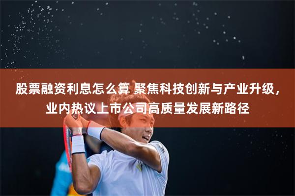 股票融资利息怎么算 聚焦科技创新与产业升级，业内热议上市公司高质量发展新路径