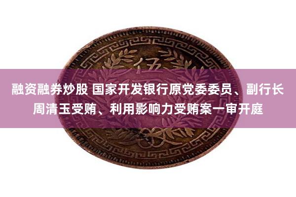 融资融券炒股 国家开发银行原党委委员、副行长周清玉受贿、利用影响力受贿案一审开庭