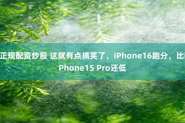 正规配资炒股 这就有点搞笑了，iPhone16跑分，比iPhone15 Pro还低