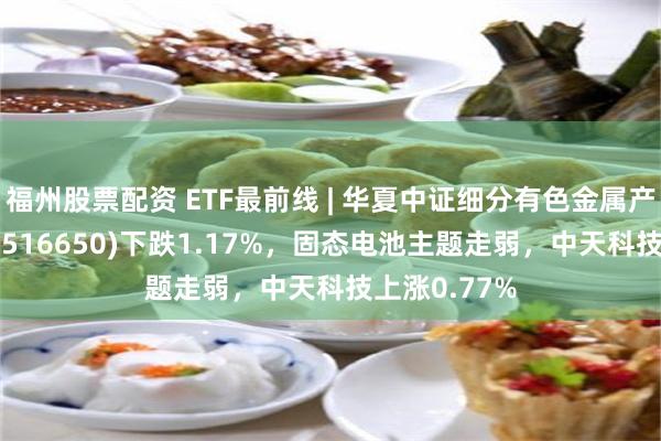 福州股票配资 ETF最前线 | 华夏中证细分有色金属产业主题ETF(516650)下跌1.17%，固态电池主题走弱，中天科技上涨0.77%