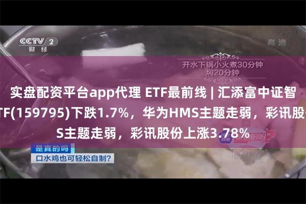 实盘配资平台app代理 ETF最前线 | 汇添富中证智能汽车主题ETF(159795)下跌1.7%，华为HMS主题走弱，彩讯股份上涨3.78%