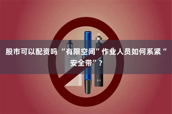 股市可以配资吗 “有限空间”作业人员如何系紧“安全带”？