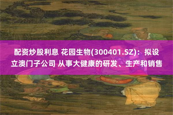 配资炒股利息 花园生物(300401.SZ)：拟设立澳门子公司 从事大健康的研发、生产和销售