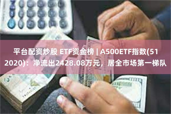 平台配资炒股 ETF资金榜 | A500ETF指数(512020)：净流出2428.08万元，居全市场第一梯队