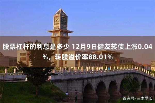 股票杠杆的利息是多少 12月9日健友转债上涨0.04%，转股溢价率88.01%