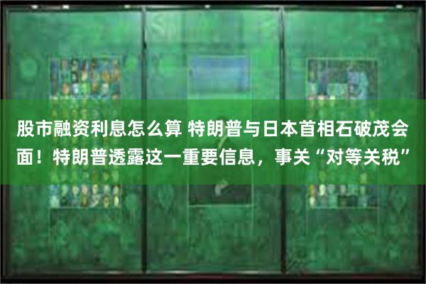 股市融资利息怎么算 特朗普与日本首相石破茂会面！特朗普透露这一重要信息，事关“对等关税”