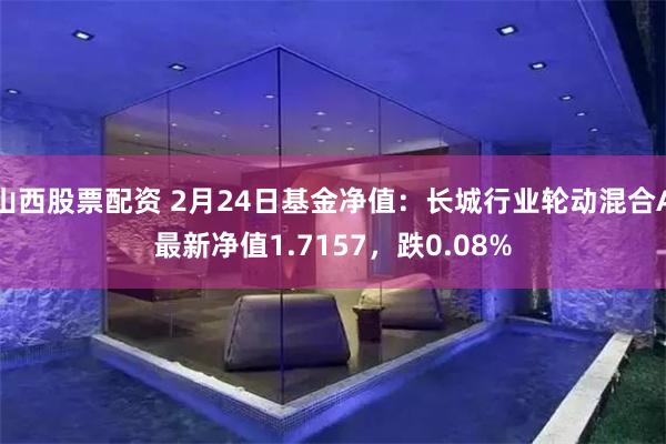 山西股票配资 2月24日基金净值：长城行业轮动混合A最新净值1.7157，跌0.08%