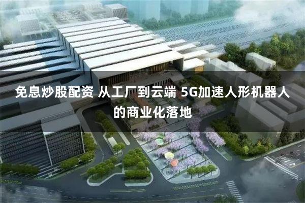 免息炒股配资 从工厂到云端 5G加速人形机器人的商业化落地