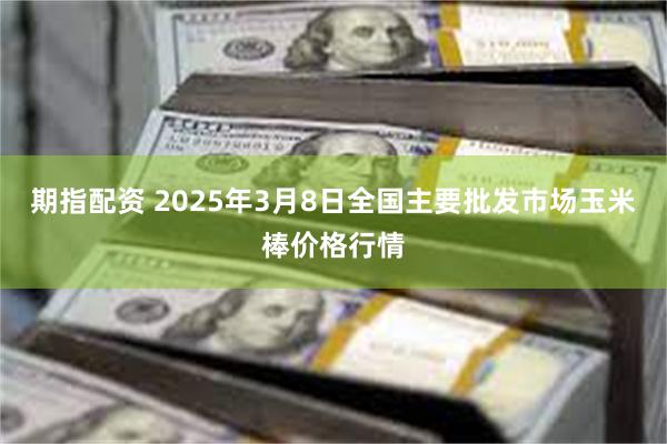 期指配资 2025年3月8日全国主要批发市场玉米棒价格行情