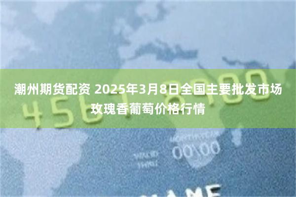 潮州期货配资 2025年3月8日全国主要批发市场玫瑰香葡萄价格行情