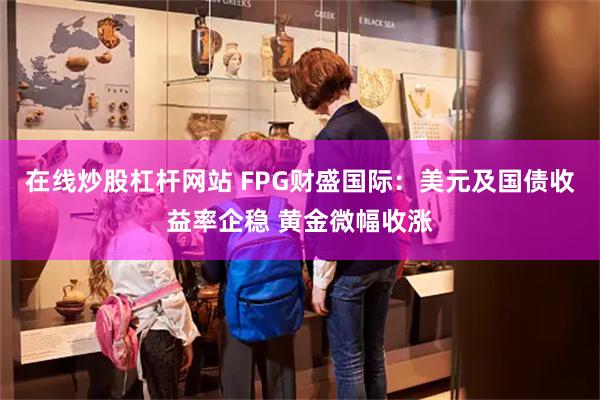 在线炒股杠杆网站 FPG财盛国际：美元及国债收益率企稳 黄金微幅收涨