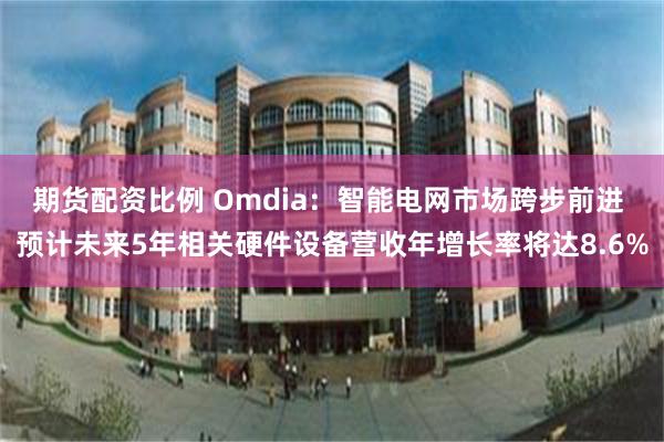 期货配资比例 Omdia：智能电网市场跨步前进 预计未来5年相关硬件设备营收年增长率将达8.6%